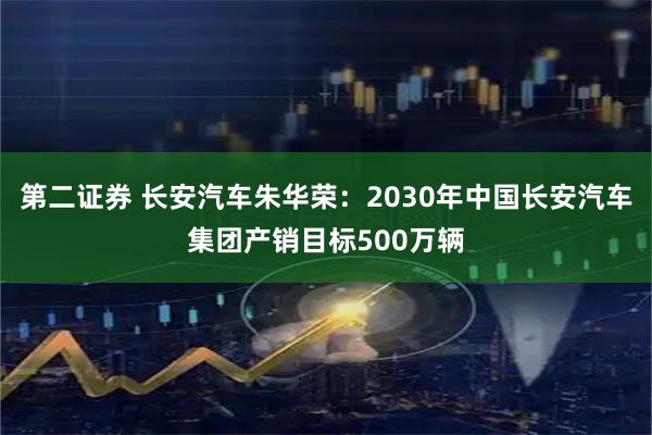 第二证券 长安汽车朱华荣：2030年中国长安汽车集团产销目标500万辆