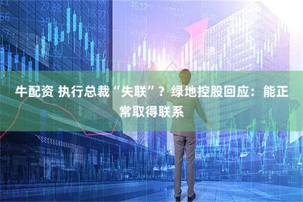 牛配资 执行总裁“失联”？绿地控股回应：能正常取得联系