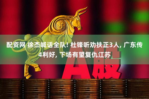 配资网 徐杰喊话全队! 杜锋听劝扶正3人, 广东传4利好, 下场有望复仇江苏