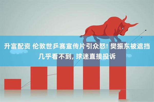 升富配资 伦敦世乒赛宣传片引众怒! 樊振东被遮挡几乎看不到, 球迷直接投诉