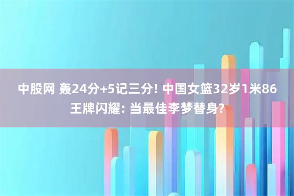 中股网 轰24分+5记三分! 中国女篮32岁1米86王牌闪耀: 当最佳李梦替身?