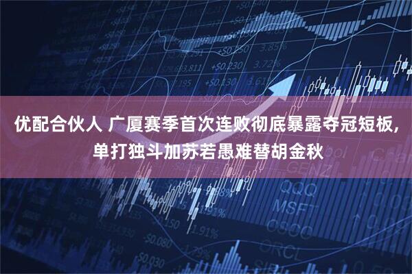优配合伙人 广厦赛季首次连败彻底暴露夺冠短板, 单打独斗加苏若愚难替胡金秋
