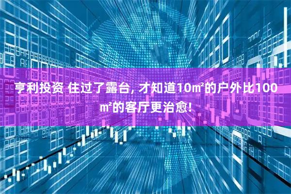 亨利投资 住过了露台, 才知道10㎡的户外比100㎡的客厅更治愈!