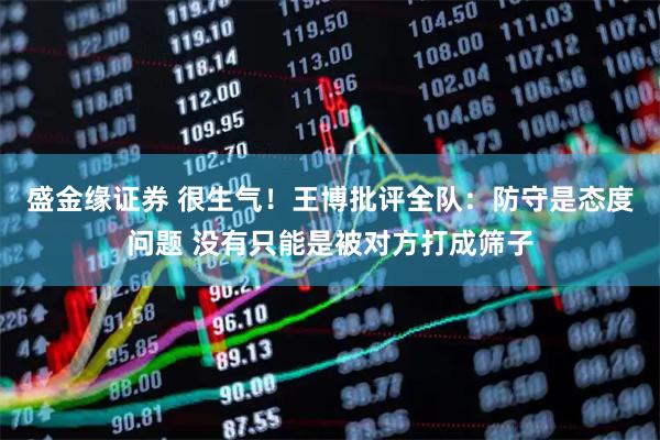 盛金缘证券 很生气！王博批评全队：防守是态度问题 没有只能是被对方打成筛子