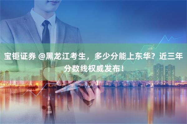 宝钜证券 @黑龙江考生，多少分能上东华？近三年分数线权威发布！