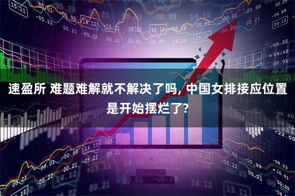 速盈所 难题难解就不解决了吗, 中国女排接应位置是开始摆烂了?