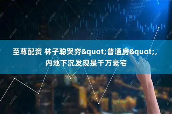 至尊配资 林子聪哭穷"普通房", 内地下沉发现是千万豪宅