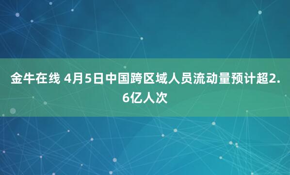 金牛在线 4月5日中国跨区域人员流动量预计超2.6亿人次