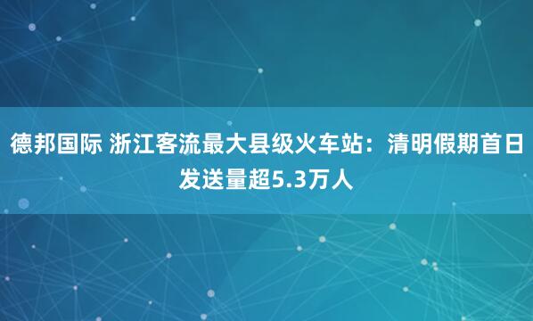 德邦国际 浙江客流最大县级火车站：清明假期首日发送量超5.3万人