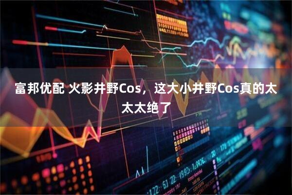 富邦优配 火影井野Cos，这大小井野Cos真的太太太绝了